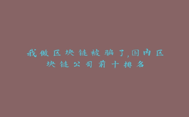 我做区块链被骗了,国内区块链公司前十排名